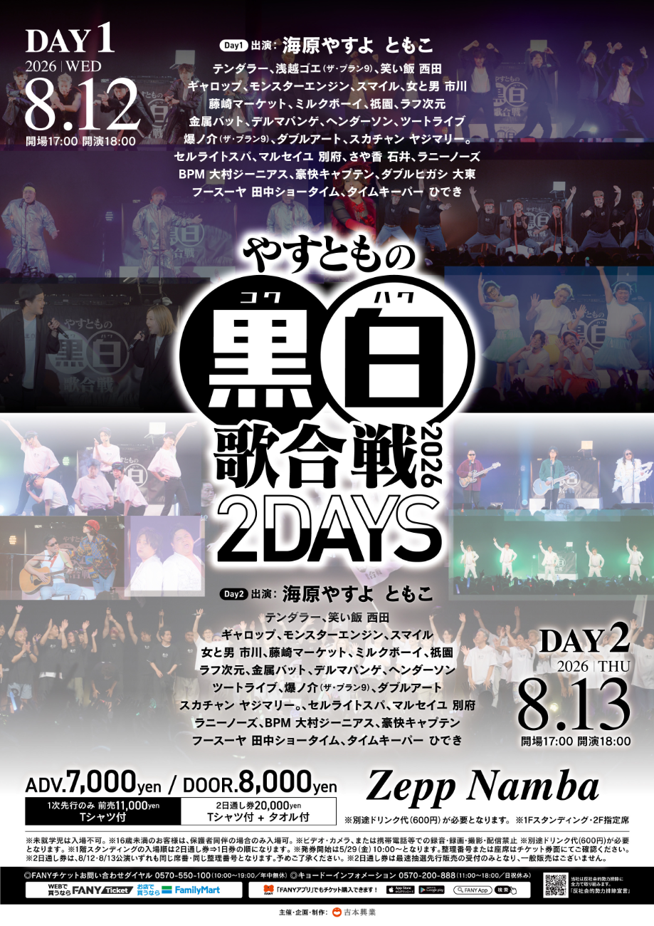 【Day1】海原やすよ ともこテンダラー、浅越ゴエ(ザ・プラン9)、笑い飯 西田、ギャロップ、モンスターエンジン、スマイル、女と男 市川、藤崎マーケット、ミルクボーイ、祇園、ラフ次元、金属バット、デルマパンゲ、ヘンダーソン、ツートライブ、爆ノ介(ザ・プラン9)、ダブルアート、スカチャン ヤジマリー。、セルライトスパ、マルセイユ 別府、さや香 石井、ラニーノーズ、BPM 大村ジーニアス、豪快キャプテン、ダブルヒガシ 大東、フースーヤ 田中ショータイム、タイムキーパー ひでき│やすともの黒白歌合戦2026